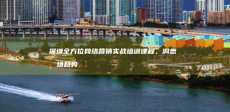 深圳全方位网络营销实战培训课程，洞悉市场趋势，铸就营销高手